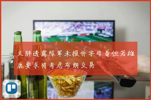 文胖透露绿军未报价字母哥但若雄鹿要求将考虑布朗交易