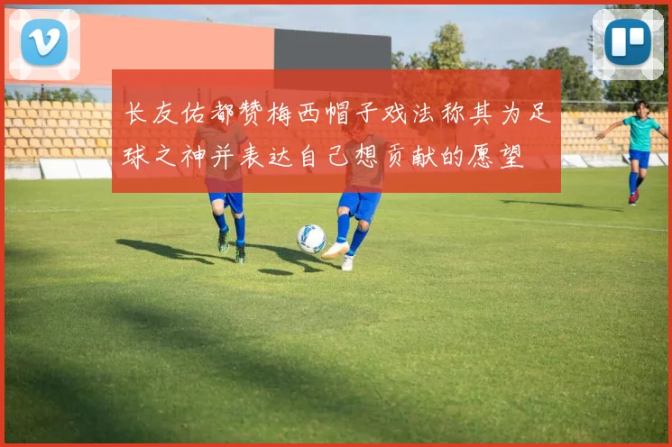 长友佑都赞梅西帽子戏法称其为足球之神并表达自己想贡献的愿望