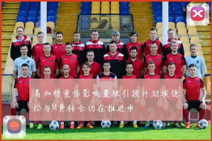 乌加特重伤影响曼联引援计划埃德松与M费转会仍在推进中