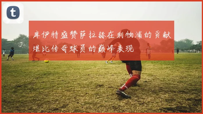 库伊特盛赞萨拉赫在利物浦的贡献堪比传奇球员的巅峰表现