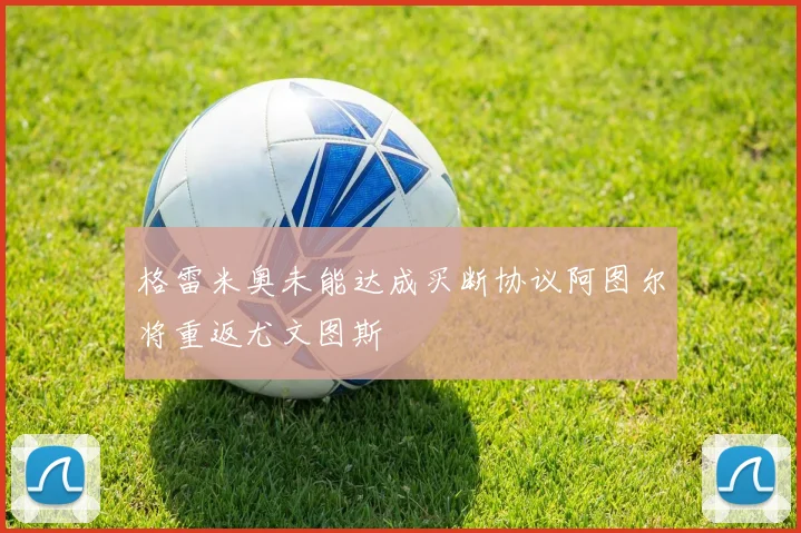 格雷米奥未能达成买断协议阿图尔将重返尤文图斯