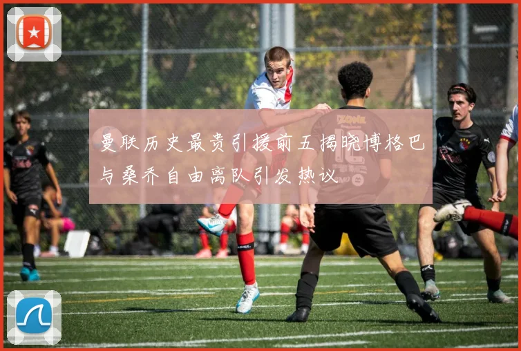 曼联历史最贵引援前五揭晓博格巴与桑乔自由离队引发热议