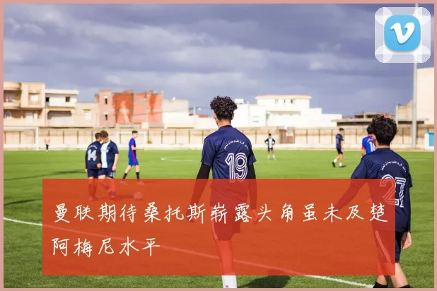 曼联期待桑托斯崭露头角虽未及楚阿梅尼水平