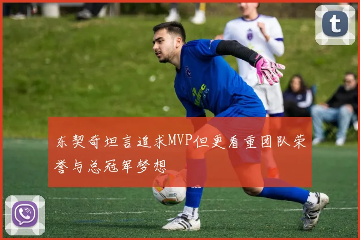 东契奇坦言追求MVP但更看重团队荣誉与总冠军梦想