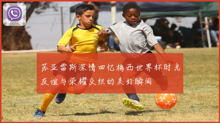 苏亚雷斯深情回忆梅西世界杯时光友谊与荣耀交织的美好瞬间