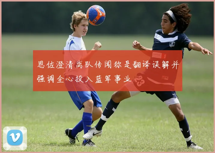 恩佐澄清离队传闻称是翻译误解并强调全心投入蓝军事业