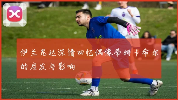 伊兰昆达深情回忆偶像蒂姆卡希尔的启发与影响