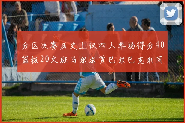 分区决赛历史上仅四人单场得分40篮板20文班马尔龙贾巴尔巴克利同台竞技