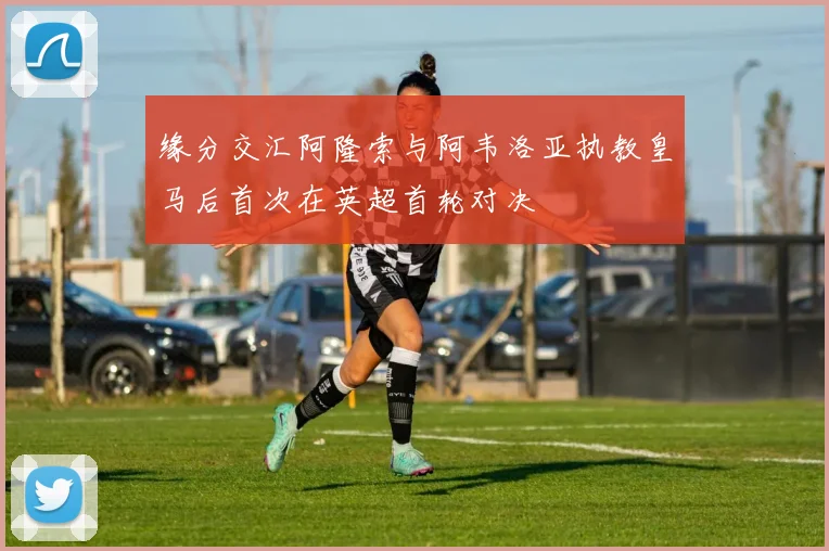 缘分交汇阿隆索与阿韦洛亚执教皇马后首次在英超首轮对决