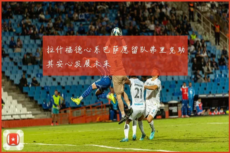 拉什福德心系巴萨愿留队弗里克助其安心发展未来