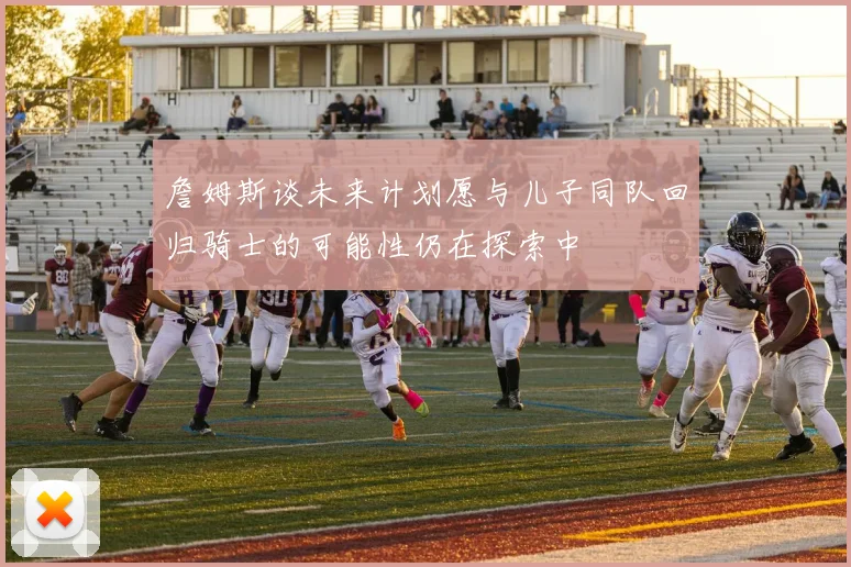詹姆斯谈未来计划愿与儿子同队回归骑士的可能性仍在探索中