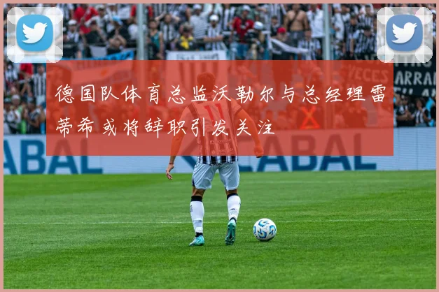 德国队体育总监沃勒尔与总经理雷蒂希或将辞职引发关注