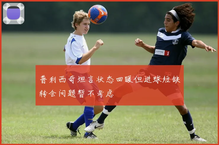 普利西奇坦言状态回暖但进球短缺转会问题暂不考虑