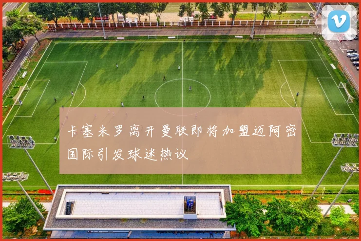 卡塞米罗离开曼联即将加盟迈阿密国际引发球迷热议