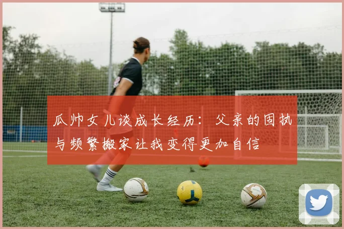 瓜帅女儿谈成长经历：父亲的固执与频繁搬家让我变得更加自信