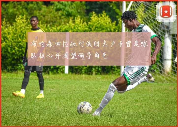 布伦森回忆独行侠时光卢卡曾是球队核心并渴望领导角色